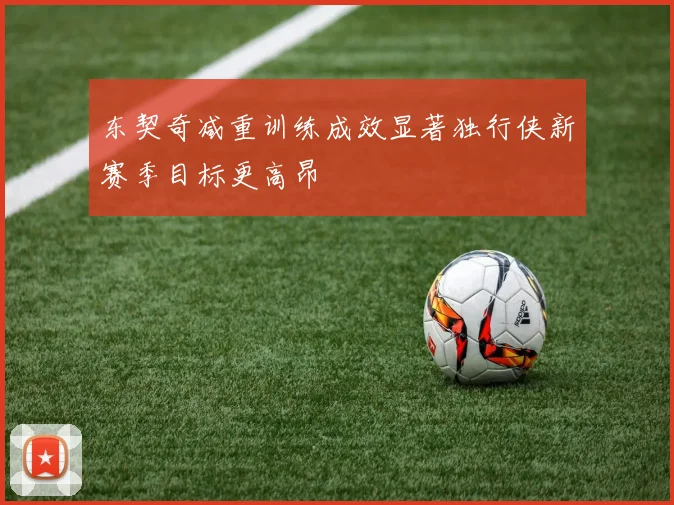 东契奇减重训练成效显著独行侠新赛季目标更高昂