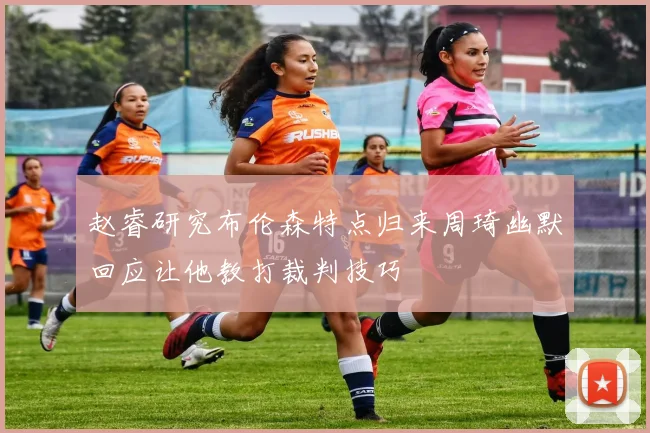 赵睿研究布伦森特点归来周琦幽默回应让他教打裁判技巧