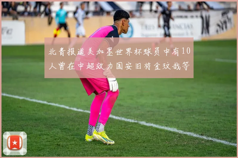 北青报道美加墨世界杯球员中有10人曾在中超效力国安旧将金玟哉等三人入选
