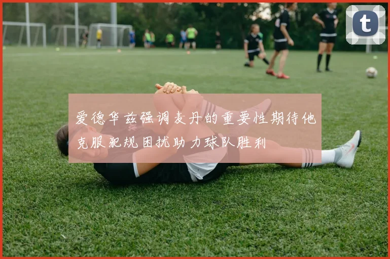 爱德华兹强调麦丹的重要性期待他克服犯规困扰助力球队胜利