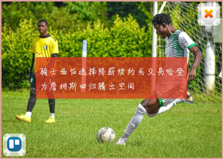 骑士面临选择降薪续约或交易哈登为詹姆斯回归腾出空间