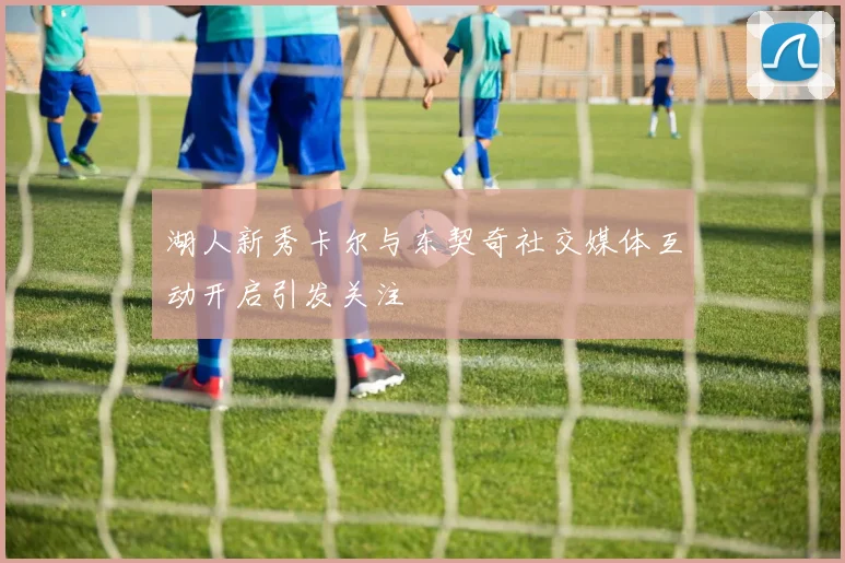 湖人新秀卡尔与东契奇社交媒体互动开启引发关注