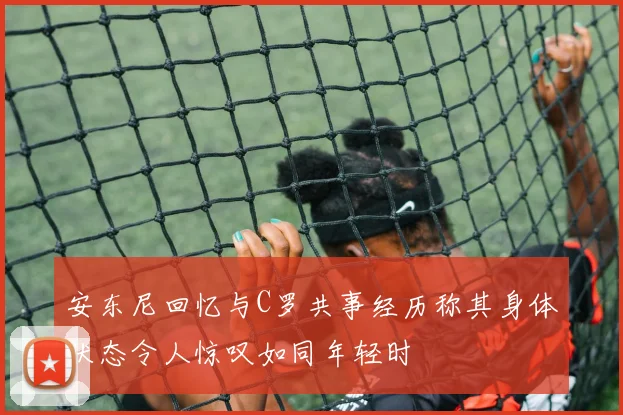 安东尼回忆与C罗共事经历称其身体状态令人惊叹如同年轻时