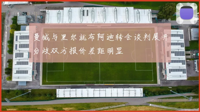 曼城与里尔就布阿迪转会谈判展开分歧双方报价差距明显