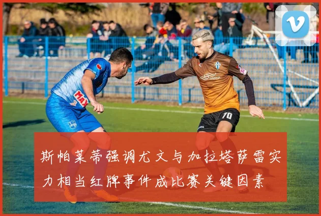 斯帕莱蒂强调尤文与加拉塔萨雷实力相当红牌事件成比赛关键因素