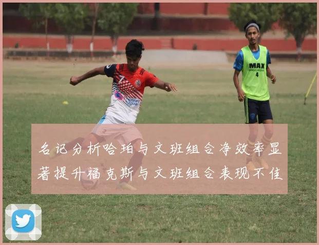 名记分析哈珀与文班组合净效率显著提升福克斯与文班组合表现不佳差距明显