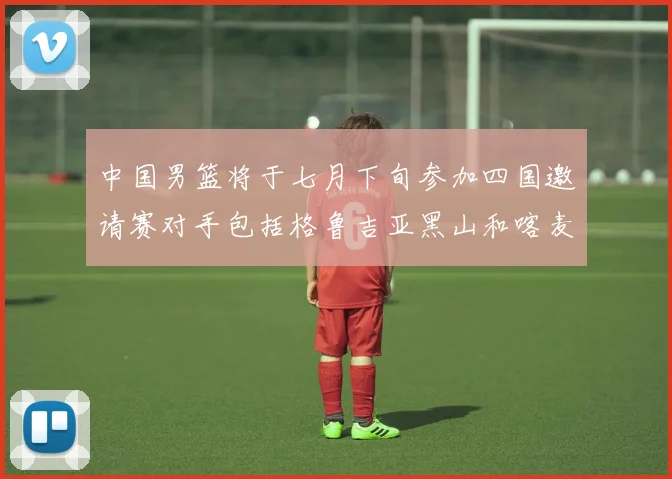 中国男篮将于七月下旬参加四国邀请赛对手包括格鲁吉亚黑山和喀麦隆