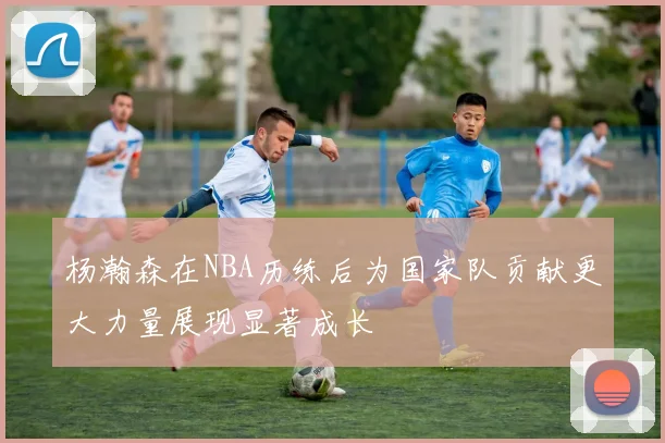 杨瀚森在NBA历练后为国家队贡献更大力量展现显著成长