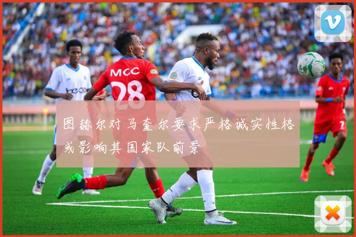 图赫尔对马奎尔要求严格诚实性格或影响其国家队前景