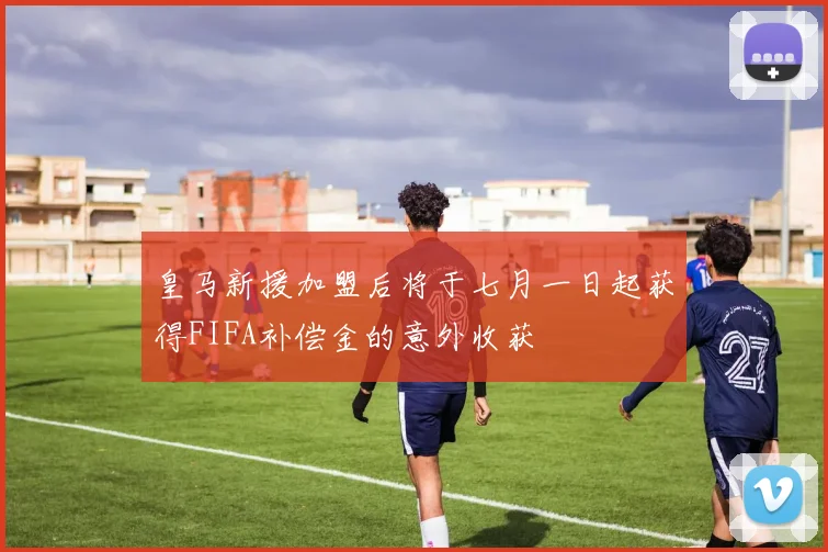 皇马新援加盟后将于七月一日起获得FIFA补偿金的意外收获