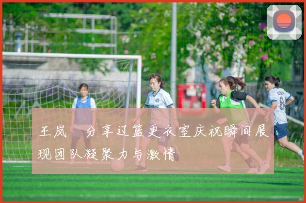 王岚嵚分享辽篮更衣室庆祝瞬间展现团队凝聚力与激情