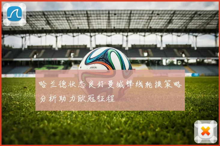 哈兰德状态良好曼城锋线轮换策略分析助力欧冠征程