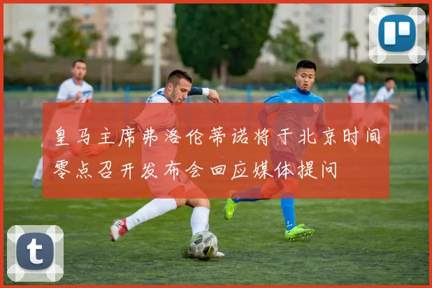 皇马主席弗洛伦蒂诺将于北京时间零点召开发布会回应媒体提问