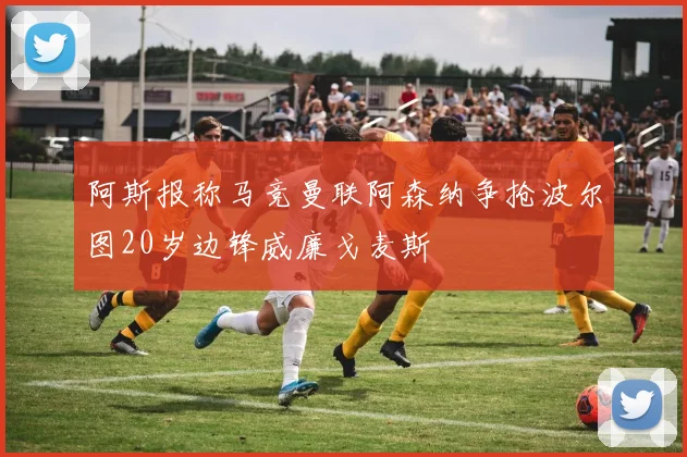 阿斯报称马竞曼联阿森纳争抢波尔图20岁边锋威廉戈麦斯