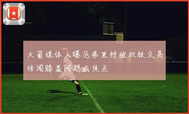 火箭媒体人曝范弗里特被积极交易传闻膝盖问题成焦点