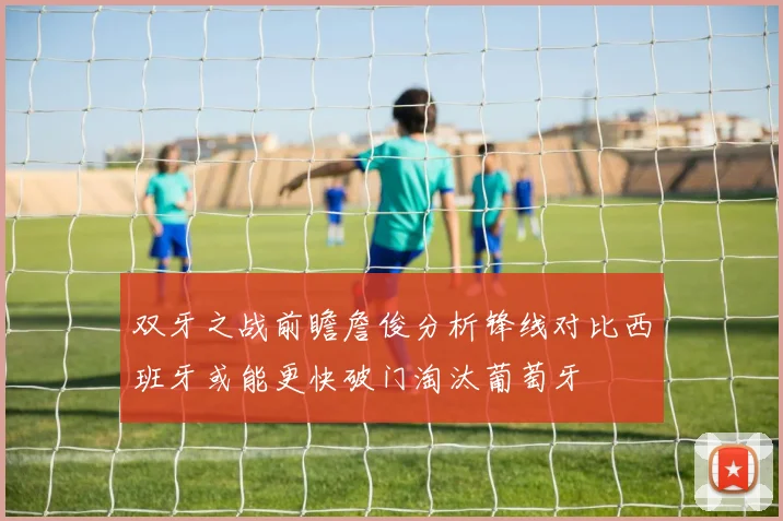 双牙之战前瞻詹俊分析锋线对比西班牙或能更快破门淘汰葡萄牙
