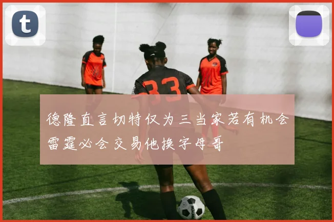 德隆直言切特仅为三当家若有机会雷霆必会交易他换字母哥