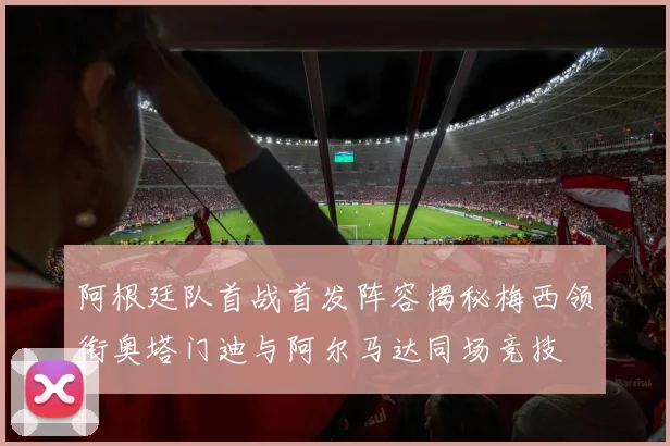 阿根廷队首战首发阵容揭秘梅西领衔奥塔门迪与阿尔马达同场竞技