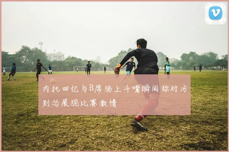 内托回忆与B席场上斗嘴瞬间称对方别怂展现比赛激情