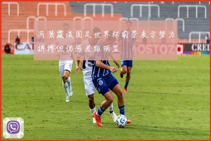 冯潇霆谈国足世界杯前景表示努力拼搏但仍感差距明显