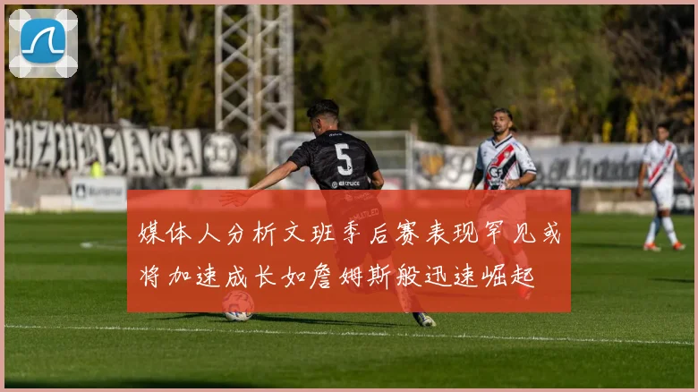 媒体人分析文班季后赛表现罕见或将加速成长如詹姆斯般迅速崛起