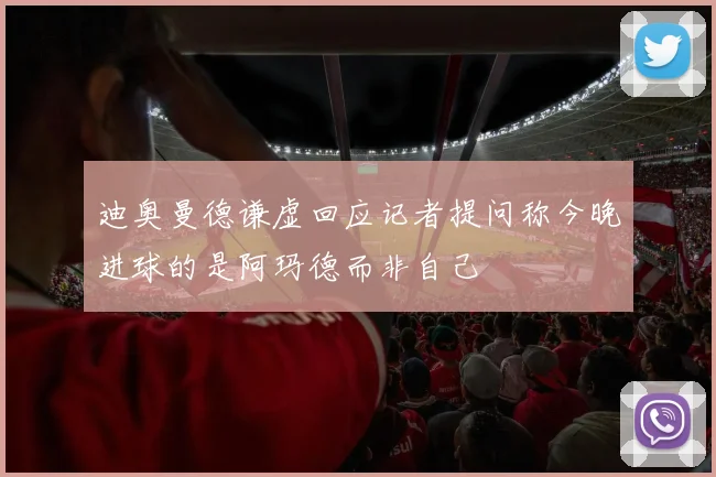 迪奥曼德谦虚回应记者提问称今晚进球的是阿玛德而非自己