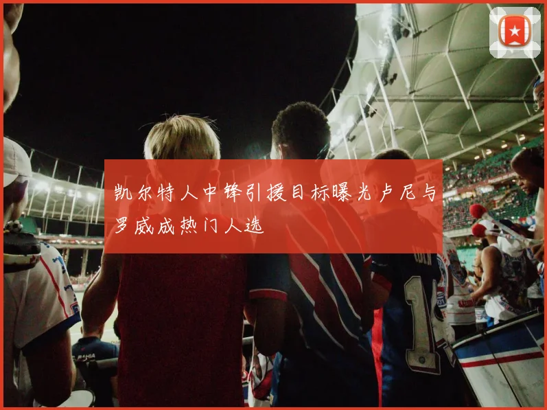 凯尔特人中锋引援目标曝光卢尼与罗威成热门人选