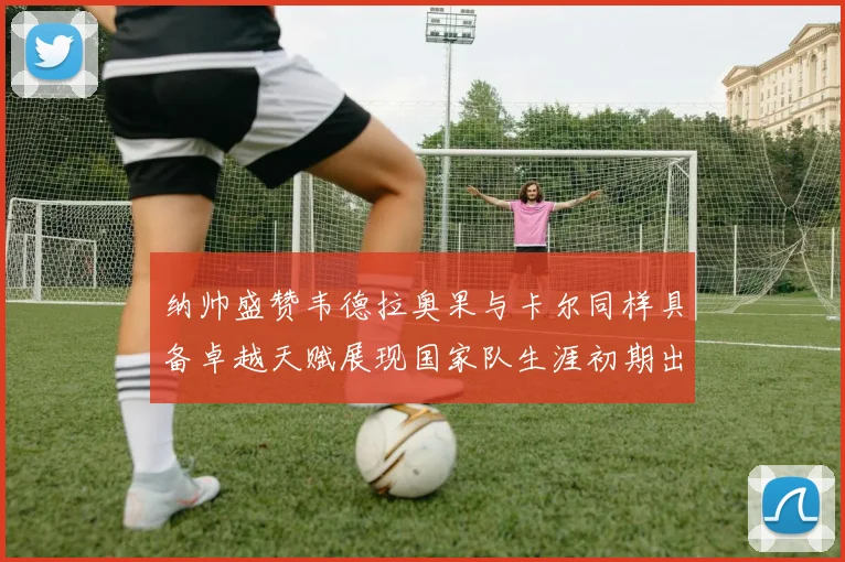 纳帅盛赞韦德拉奥果与卡尔同样具备卓越天赋展现国家队生涯初期出色表现