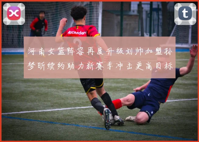 河南女篮阵容再度升级刘帅加盟孙梦昕续约助力新赛季冲击更高目标