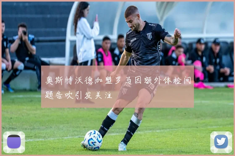 奥斯特沃德加盟罗马因额外体检问题告吹引发关注